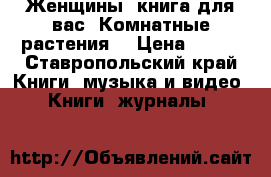 Женщины, книга для вас. Комнатные растения  › Цена ­ 100 - Ставропольский край Книги, музыка и видео » Книги, журналы   